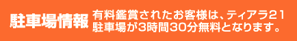 駐車場情報　有料鑑賞されたお客様は、ティアラ21駐車場が３時間３０分無料となります。