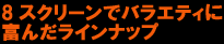 8スクリーンえバラエティに富んだラインナップ