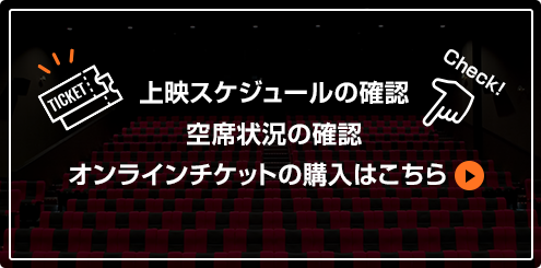 上映スケジュールの確認 空席状況の確認 オンラインチケットの購入はこちら